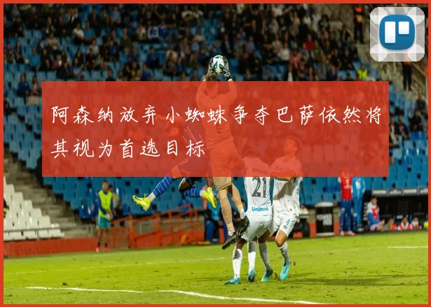 阿森纳放弃小蜘蛛争夺巴萨依然将其视为首选目标